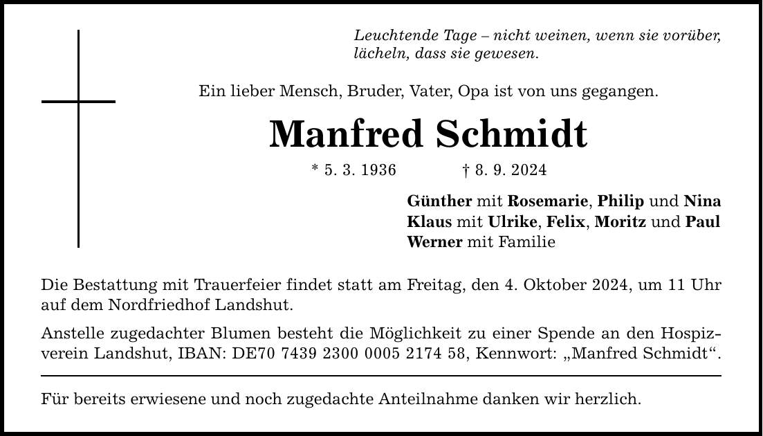 Leuchtende Tage  nicht weinen, wenn sie vorüber, lächeln, dass sie gewesen. Ein lieber Mensch, Bruder, Vater, Opa ist von uns gegangen. Manfred Schmidt * 5. 3. 1936 8. 9. 2024 Die Bestattung mit Trauerfeier findet statt am Freitag, den 4. Oktober 2024, um 11 Uhr auf dem Nordfriedhof Landshut. Anstelle zugedachter Blumen besteht die Möglichkeit zu einer Spende an den Hospizverein Landshut, IBAN: DE***, Kennwort: Manfred Schmidt. Für bereits erwiesene und noch zugedachte Anteilnahme danken wir herzlich. Günther mit Rosemarie, Philip und Nina Klaus mit Ulrike, Felix, Moritz und Paul Werner mit Familie