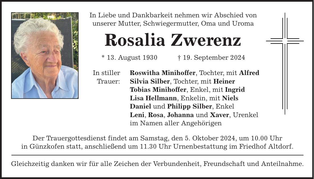 In Liebe und Dankbarkeit nehmen wir Abschied von unserer Mutter, Schwiegermutter, Oma und Uroma Rosalia Zwerenz * 13. August ***. September 2024 In stiller Trauer: Roswitha Minihoffer, Tochter, mit Alfred Silvia Silber, Tochter, mit Heiner Tobias Minihoffer, Enkel, mit Ingrid Lisa Hellmann, Enkelin, mit Niels Daniel und Philipp Silber, Enkel Leni, Rosa, Johanna und Xaver, Urenkel im Namen aller Angehörigen Der Trauergottesdienst findet am Samstag, den 5. Oktober 2024, um 10.00 Uhr in Günzkofen statt, anschließend um 11.30 Uhr Urnenbestattung im Friedhof Altdorf. Gleichzeitig danken wir für alle Zeichen der Verbundenheit, Freundschaft und Anteilnahme.