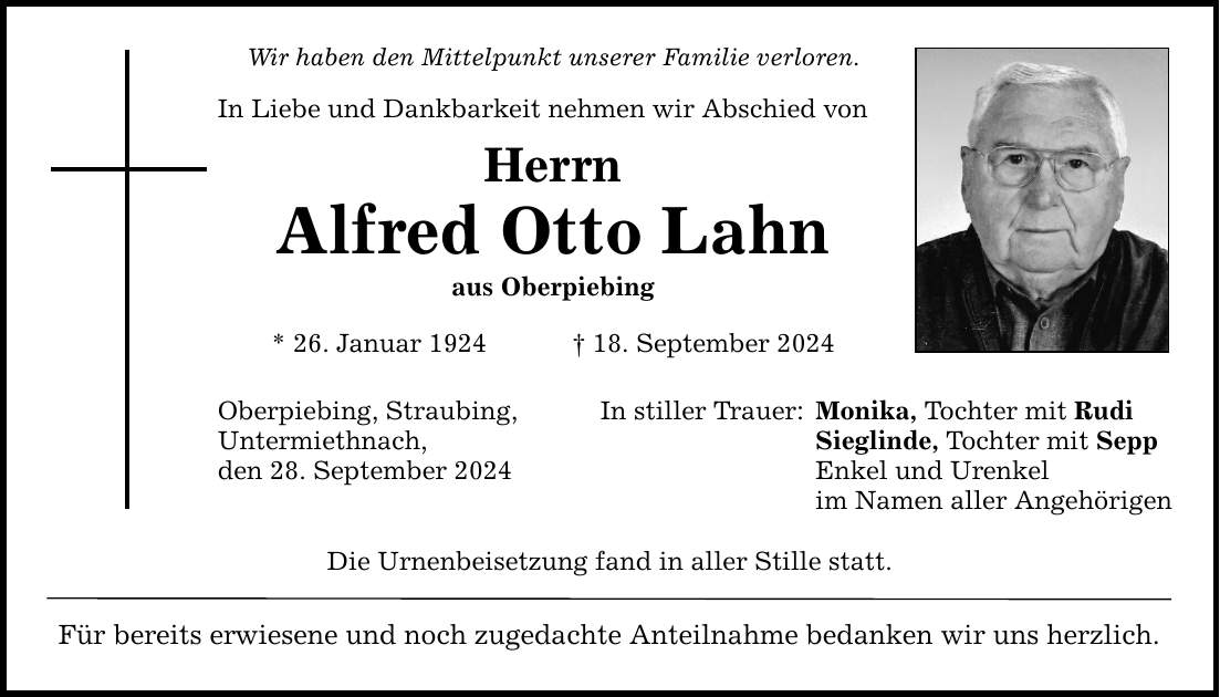 Wir haben den Mittelpunkt unserer Familie verloren. In Liebe und Dankbarkeit nehmen wir Abschied von Herrn Alfred Otto Lahn aus Oberpiebing * 26. Januar ***. September 2024 Oberpiebing, Straubing, Untermiethnach, den 28. September 2024 In stiller Trauer: Die Urnenbeisetzung fand in aller Stille statt. Für bereits erwiesene und noch zugedachte Anteilnahme bedanken wir uns herzlich. Monika, Tochter mit Rudi Sieglinde, Tochter mit Sepp Enkel und Urenkel im Namen aller Angehörigen