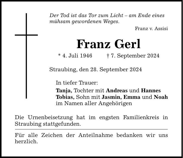 Der Tod ist das Tor zum Licht  am Ende eines mühsam gewordenen Weges. Franz v. Assisi Franz Gerl * 4. Juli 1946   7. September 2024 Straubing, den 28. September 2024 In tiefer Trauer: Tanja, Tochter mit Andreas und Hannes Tobias, Sohn mit Jasmin, Emma und Noah im Namen aller Angehörigen Die Urnenbeisetzung hat im engsten Familienkreis in Straubing stattgefunden. Für alle Zeichen der Anteilnahme bedanken wir uns herzlich.