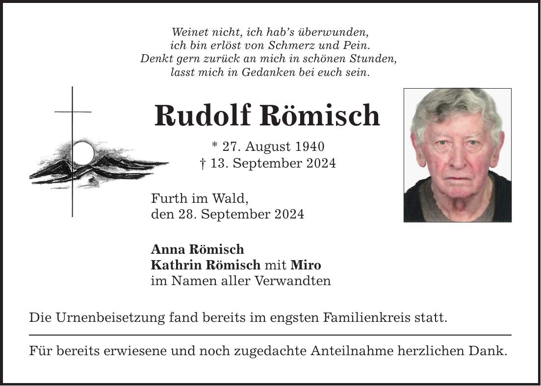 Weinet nicht, ich habs überwunden, ich bin erlöst von Schmerz und Pein. Denkt gern zurück an mich in schönen Stunden, lasst mich in Gedanken bei euch sein. Rudolf Römisch * 27. August ***. September 2024 Furth im Wald, den 28. September 2024 Anna Römisch Kathrin Römisch mit Miro im Namen aller Verwandten Die Urnenbeisetzung fand bereits im engsten Familienkreis statt. Für bereits erwiesene und noch zugedachte Anteilnahme herzlichen Dank.