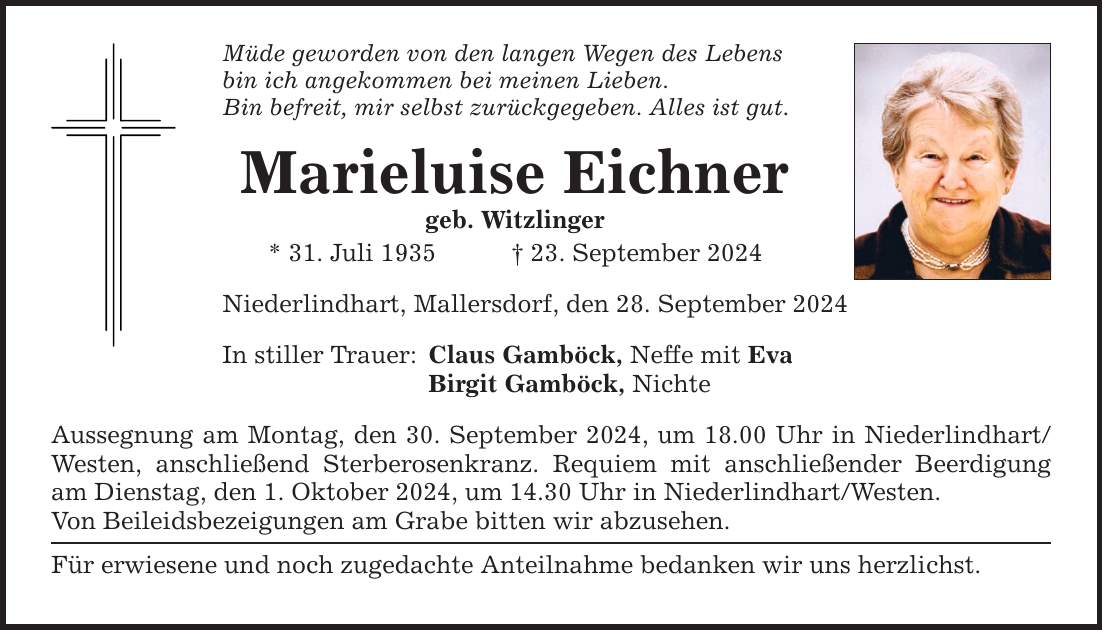 Müde geworden von den langen Wegen des Lebens bin ich angekommen bei meinen Lieben. Bin befreit, mir selbst zurückgegeben. Alles ist gut. Marieluise Eichner geb. Witzlinger * 31. Juli ***. September 2024 Niederlindhart, Mallersdorf, den 28. September 2024 In stiller Trauer: Claus Gamböck, Neffe mit Eva Birgit Gamböck, Nichte Aussegnung am Montag, den 30. September 2024, um 18.00 Uhr in Niederlindhart/ Westen, anschließend Sterberosenkranz. Requiem mit anschließender Beerdigung am Dienstag, den 1. Oktober 2024, um 14.30 Uhr in Niederlindhart/Westen. Von Beileidsbezeigungen am Grabe bitten wir abzusehen. Für erwiesene und noch zugedachte Anteilnahme bedanken wir uns herzlichst.