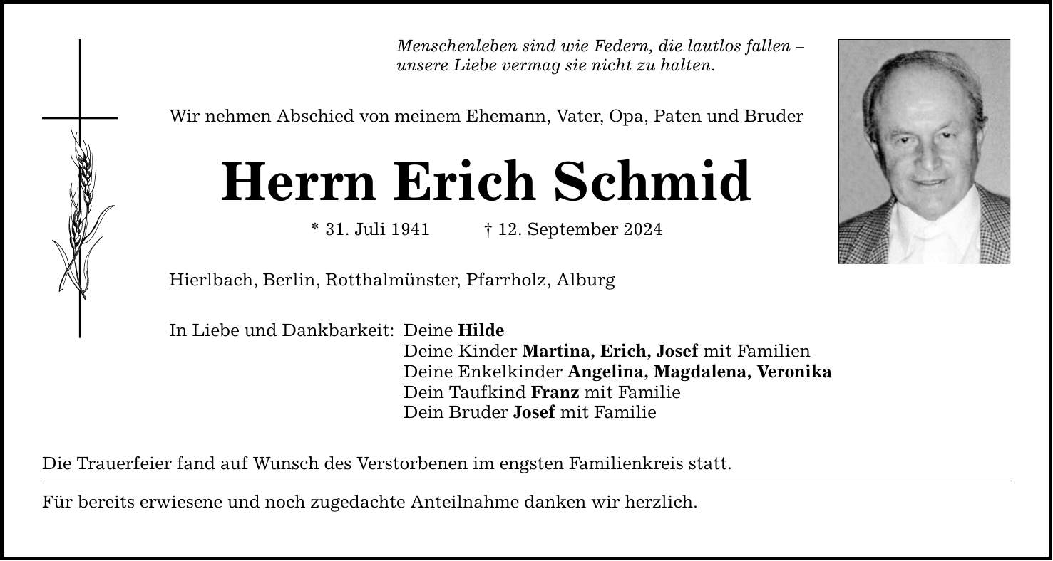 Menschenleben sind wie Federn, die lautlos fallen  unsere Liebe vermag sie nicht zu halten. Wir nehmen Abschied von meinem Ehemann, Vater, Opa, Paten und Bruder Herrn Erich Schmid * 31. Juli ***. September 2024 Hierlbach, Berlin, Rotthalmünster, Pfarrholz, Alburg In Liebe und Dankbarkeit: Deine Hilde Deine Kinder Martina, Erich, Josef mit Familien Deine Enkelkinder Angelina, Magdalena, Veronika Dein Taufkind Franz mit Familie Dein Bruder Josef mit Familie Die Trauerfeier fand auf Wunsch des Verstorbenen im engsten Familienkreis statt. Für bereits erwiesene und noch zugedachte Anteilnahme danken wir herzlich.