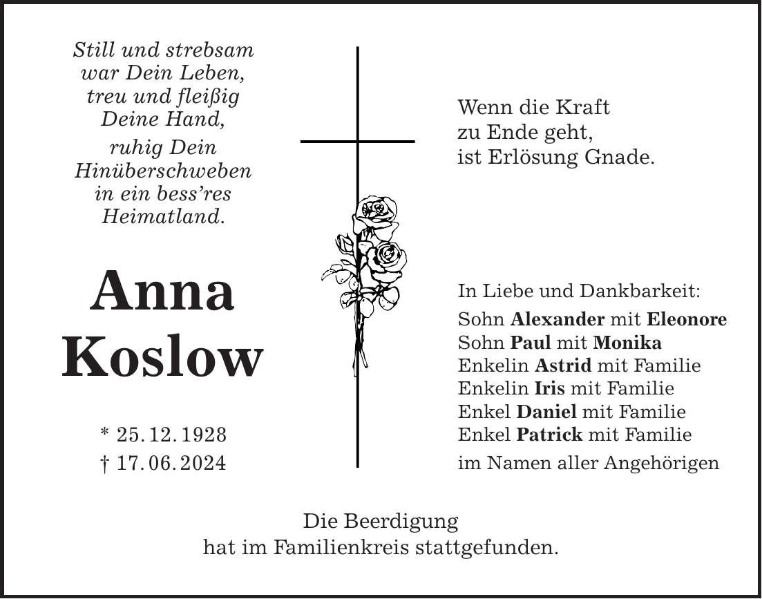 Still und strebsam war Dein Leben, treu und fleißig Deine Hand, ruhig Dein Hinüberschweben in ein bessres Heimatland. Anna Koslow * 25. 12. 1928 + 17. 06. 2024 Die Beerdigung hat im Familienkreis stattgefunden.Wenn die Kraft zu Ende geht, ist Erlösung Gnade.In Liebe und Dankbarkeit: Sohn Alexander mit Eleonore Sohn Paul mit Monika Enkelin Astrid mit Familie Enkelin Iris mit Familie Enkel Daniel mit Familie Enkel Patrick mit Familie im Namen aller Angehörigen