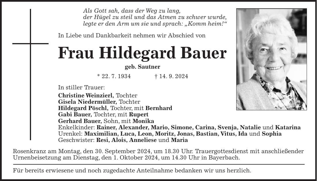 Als Gott sah, dass der Weg zu lang, der Hügel zu steil und das Atmen zu schwer wurde, legte er den Arm um sie und sprach: 'Komm heim!' In Liebe und Dankbarkeit nehmen wir Abschied von Frau Hildegard Bauer geb. Sautner * 22. 7. 1934 + 14. 9. 2024 In stiller Trauer: Christine Weinzierl, Tochter Gisela Niedermüller, Tochter Hildegard Pöschl, Tochter, mit Bernhard Gabi Bauer, Tochter, mit Rupert Gerhard Bauer, Sohn, mit Monika Enkelkinder: Rainer, Alexander, Mario, Simone, Carina, Svenja, Natalie und Katarina Urenkel: Maximilian, Luca, Leon, Moritz, Jonas, Bastian, Vitus, Ida und Sophia Geschwister: Resi, Alois, Anneliese und Maria Rosenkranz am Montag, den 30. September 2024, um 18.30 Uhr. Trauergottesdienst mit anschließender Urnenbeisetzung am Dienstag, den 1. Oktober 2024, um 14.30 Uhr in Bayerbach. Für bereits erwiesene und noch zugedachte Anteilnahme bedanken wir uns herzlich.