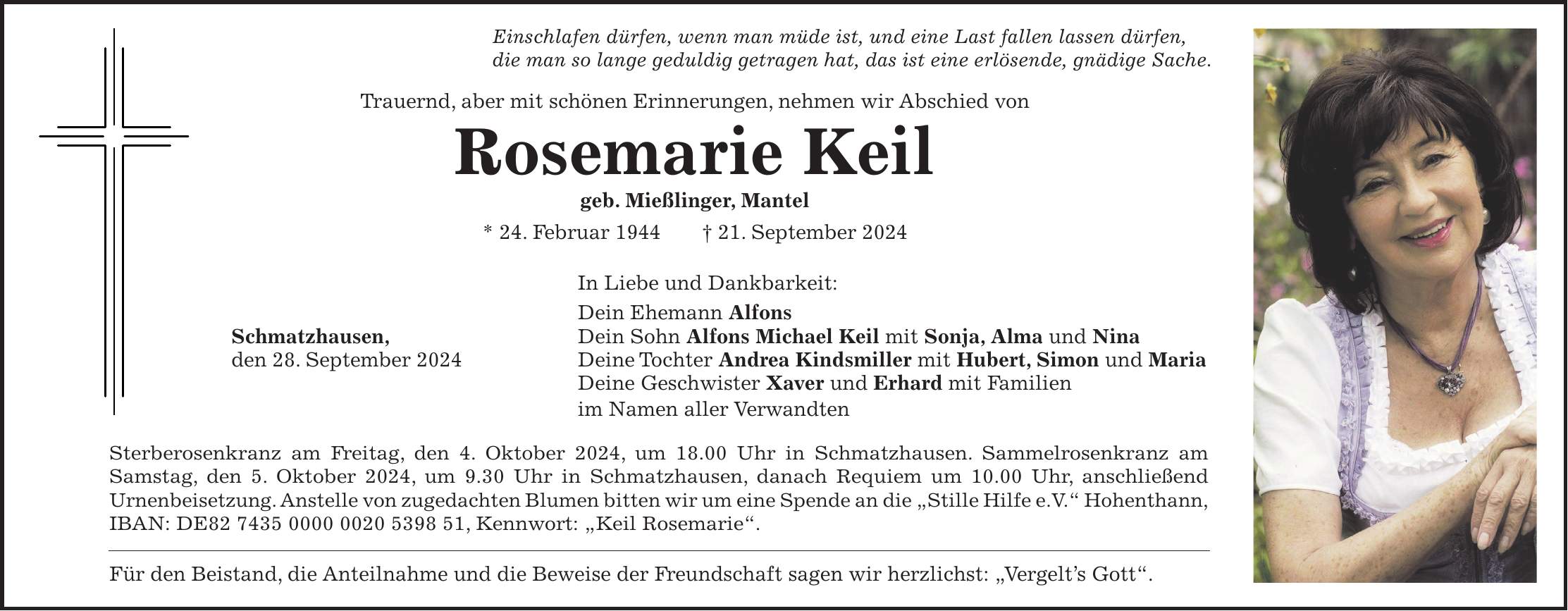 Einschlafen dürfen, wenn man müde ist, und eine Last fallen lassen dürfen, die man so lange geduldig getragen hat, das ist eine erlösende, gnädige Sache. Trauernd, aber mit schönen Erinnerungen, nehmen wir Abschied von Rosemarie Keil geb. Mießlinger, Mantel * 24. Februar 1944 + 21. September 2024 In Liebe und Dankbarkeit: Dein Ehemann Alfons Schmatzhausen, Dein Sohn Alfons Michael Keil mit Sonja, Alma und Nina den 28. September 2024 Deine Tochter Andrea Kindsmiller mit Hubert, Simon und Maria Deine Geschwister Xaver und Erhard mit Familien im Namen aller Verwandten Sterberosenkranz am Freitag, den 4. Oktober 2024, um 18.00 Uhr in Schmatzhausen. Sammelrosenkranz am Samstag, den 5. Oktober 2024, um 9.30 Uhr in Schmatzhausen, danach Requiem um 10.00 Uhr, anschließend Urnenbeisetzung. Anstelle von zugedachten Blumen bitten wir um eine Spende an die 'Stille Hilfe e.V.' Hohenthann, IBAN: DE***, Kennwort: 'Keil Rosemarie'. Für den Beistand, die Anteilnahme und die Beweise der Freundschaft sagen wir herzlichst: 'Vergelts Gott'.