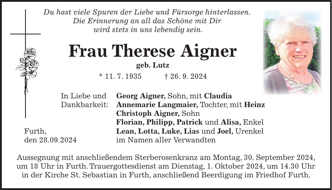 Du hast viele Spuren der Liebe und Fürsorge hinterlassen. Die Erinnerung an all das Schöne mit Dir wird stets in uns lebendig sein. Frau Therese Aigner geb. Lutz * 11. 7. 1935 + 26. 9. 2024 In Liebe und Georg Aigner, Sohn, mit Claudia Dankbarkeit: Annemarie Langmaier, Tochter, mit Heinz Christoph Aigner, Sohn Florian, Philipp, Patrick und Alisa, Enkel Furth, Lean, Lotta, Luke, Lias und Joel, Urenkel den 28.09.2024 im Namen aller Verwandten Aussegnung mit anschließendem Sterberosenkranz am Montag, 30. September 2024, um 18 Uhr in Furth. Trauergottesdienst am Dienstag, 1. Oktober 2024, um 14.30 Uhr in der Kirche St. Sebastian in Furth, anschließend Beerdigung im Friedhof Furth.