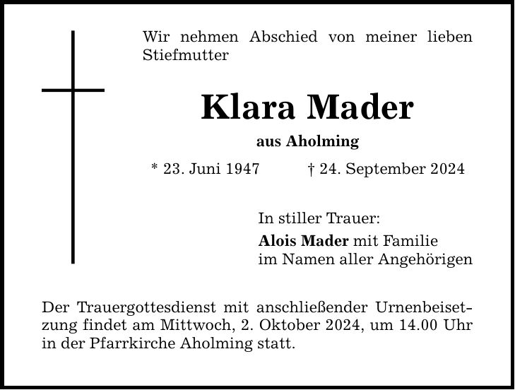 Wir nehmen Abschied von meiner lieben Stiefmutter Klara Mader aus Aholming * 23. Juni ***. September 2024 Der Trauergottesdienst mit anschließender Urnenbeisetzung findet am Mittwoch, 2. Oktober 2024, um 14.00 Uhr in der Pfarrkirche Aholming statt. In stiller Trauer: Alois Mader mit Familie im Namen aller Angehörigen