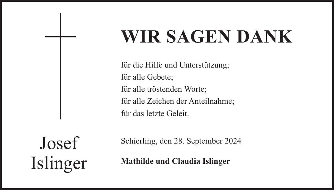 WIR SAGEN DANK für die Hilfe und Unterstützung; für alle Gebete; für alle tröstenden Worte; für alle Zeichen der Anteilnahme; für das letzte Geleit. Schierling, den 28. September 2024 Mathilde und Claudia IslingerJosef Islinger