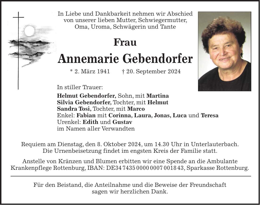 In Liebe und Dankbarkeit nehmen wir Abschied von unserer lieben Mutter, Schwiegermutter, Oma, Uroma, Schwägerin und Tante Frau Annemarie Gebendorfer * 2. März 1941 + 20. September 2024 In stiller Trauer: Helmut Gebendorfer, Sohn, mit Martina Silvia Gebendorfer, Tochter, mit Helmut Sandra Tosi, Tochter, mit Marco Enkel: Fabian mit Corinna, Laura, Jonas, Luca und Teresa Urenkel: Edith und Gustav im Namen aller Verwandten Requiem am Dienstag, den 8. Oktober 2024, um 14.30 Uhr in Unterlauterbach. Die Urnenbeisetzung findet im engsten Kreis der Familie statt. Anstelle von Kränzen und Blumen erbitten wir eine Spende an die Ambulante Krankenpflege Rottenburg, IBAN: DE***, Sparkasse Rottenburg. Für den Beistand, die Anteilnahme und die Beweise der Freundschaft sagen wir herzlichen Dank.