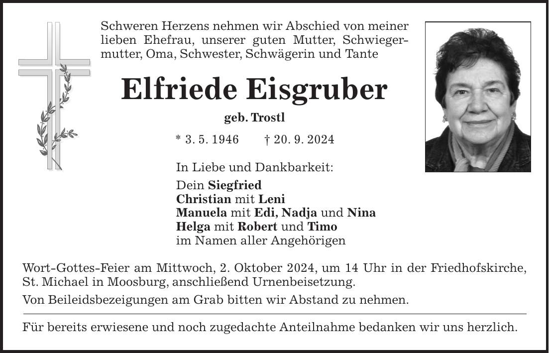 Schweren Herzens nehmen wir Abschied von meiner lieben Ehefrau, unserer guten Mutter, Schwiegermutter, Oma, Schwester, Schwägerin und Tante Elfriede Eisgruber geb. Trostl * 3. 5. 1946 + 20. 9. 2024 In Liebe und Dankbarkeit: Dein Siegfried Christian mit Leni Manuela mit Edi, Nadja und Nina Helga mit Robert und Timo im Namen aller Angehörigen Wort-Gottes-Feier am Mittwoch, 2. Oktober 2024, um 14 Uhr in der Friedhofskirche, St. Michael in Moosburg, anschließend Urnenbeisetzung. Von Beileidsbezeigungen am Grab bitten wir Abstand zu nehmen. Für bereits erwiesene und noch zugedachte Anteilnahme bedanken wir uns herzlich.