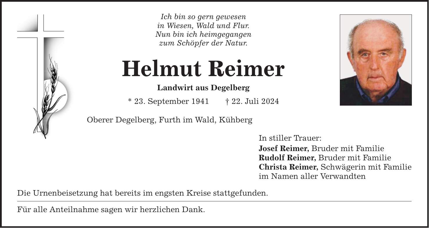 Ich bin so gern gewesen in Wiesen, Wald und Flur. Nun bin ich heimgegangen zum Schöpfer der Natur. Helmut Reimer Landwirt aus Degelberg * 23. September ***. Juli 2024 Oberer Degelberg, Furth im Wald, Kühberg Die Urnenbeisetzung hat bereits im engsten Kreise stattgefunden. Für alle Anteilnahme sagen wir herzlichen Dank. In stiller Trauer: Josef Reimer, Bruder mit Familie Rudolf Reimer, Bruder mit Familie Christa Reimer, Schwägerin mit Familie im Namen aller Verwandten