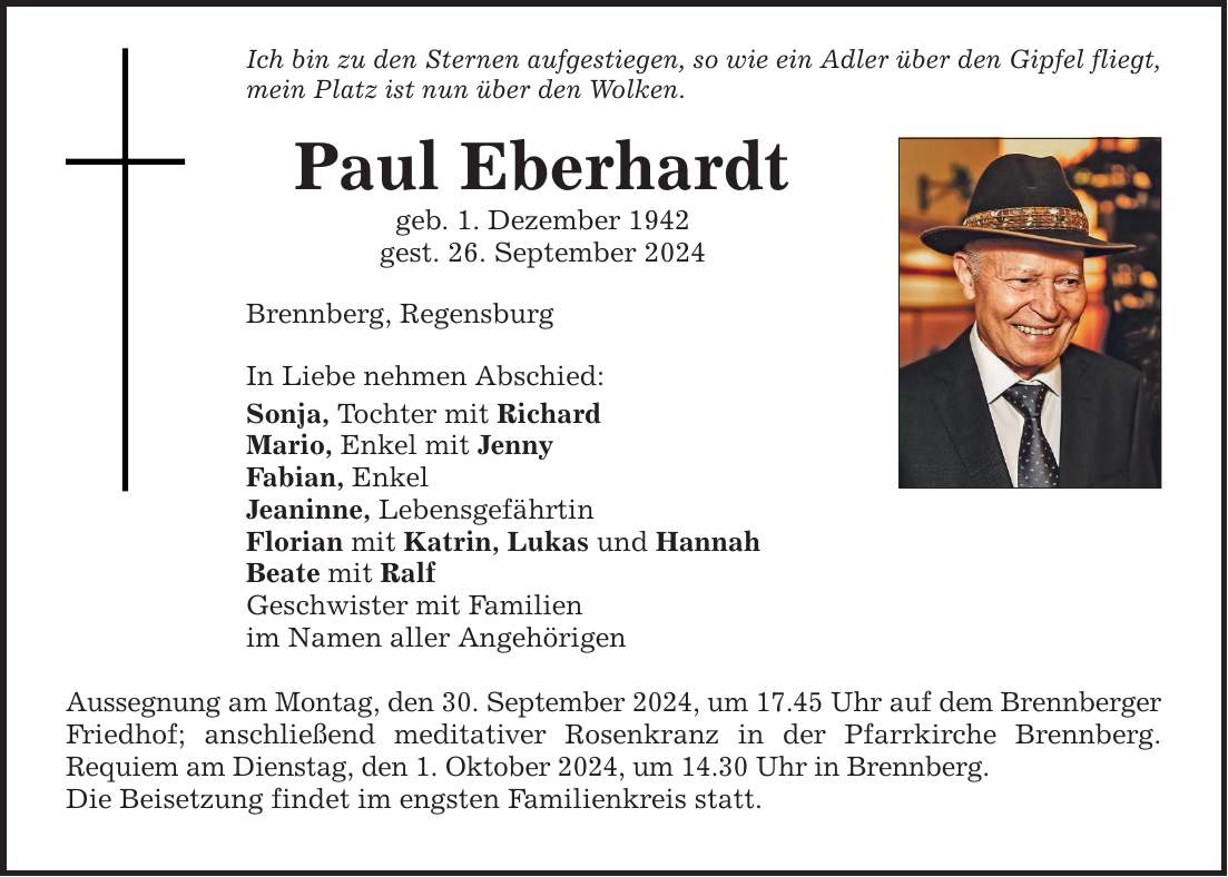 Ich bin zu den Sternen aufgestiegen, so wie ein Adler über den Gipfel fliegt, mein Platz ist nun über den Wolken. Paul Eberhardt geb. 1. Dezember 1942 gest. 26. September 2024 Brennberg, Regensburg In Liebe nehmen Abschied: Sonja, Tochter mit Richard Mario, Enkel mit Jenny Fabian, Enkel Jeaninne, Lebensgefährtin Florian mit Katrin, Lukas und Hannah Beate mit Ralf Geschwister mit Familien im Namen aller Angehörigen Aussegnung am Montag, den 30. September 2024, um 17.45 Uhr auf dem Brennberger Friedhof; anschließend meditativer Rosenkranz in der Pfarrkirche Brennberg. Requiem am Dienstag, den 1. Oktober 2024, um 14.30 Uhr in Brennberg. Die Beisetzung findet im engsten Familienkreis statt.