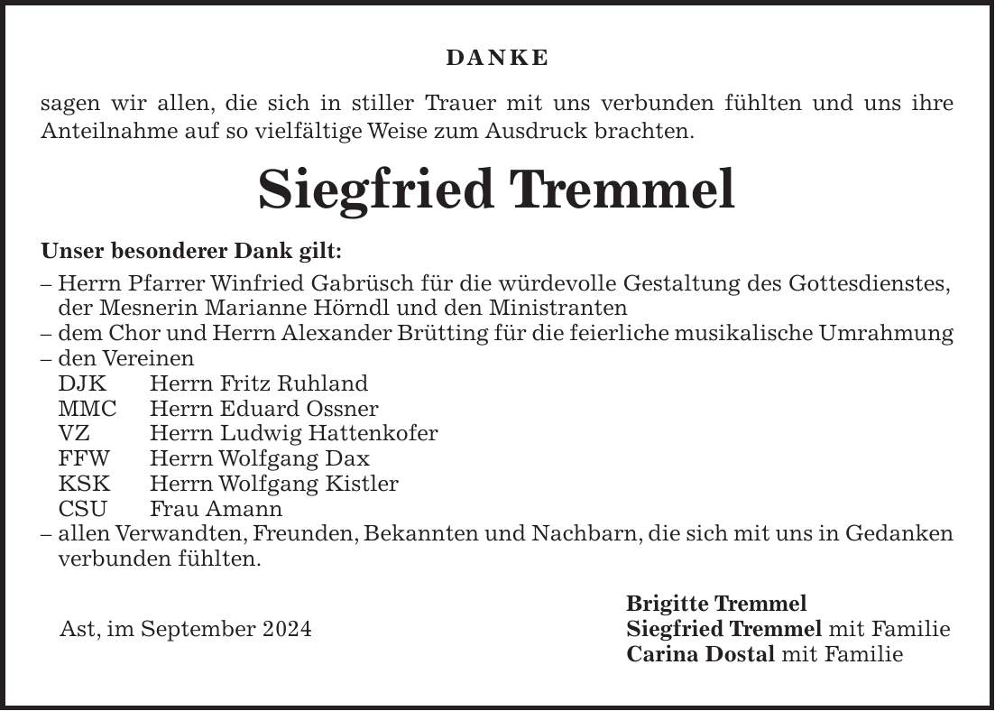 DANKE sagen wir allen, die sich in stiller Trauer mit uns verbunden fühlten und uns ihre Anteilnahme auf so vielfältige Weise zum Ausdruck brachten. Siegfried Tremmel Unser besonderer Dank gilt: - Herrn Pfarrer Winfried Gabrüsch für die würdevolle Gestaltung des Gottesdienstes, der Mesnerin Marianne Hörndl und den Ministranten - dem Chor und Herrn Alexander Brütting für die feierliche musikalische Umrahmung - den Vereinen DJK Herrn Fritz Ruhland MMC Herrn Eduard Ossner VZ Herrn Ludwig Hattenkofer FFW Herrn Wolfgang Dax KSK Herrn Wolfgang Kistler CSU Frau Amann - allen Verwandten, Freunden, Bekannten und Nachbarn, die sich mit uns in Gedanken verbunden fühlten. Brigitte Tremmel Ast, im September 2024 Siegfried Tremmel mit Familie Carina Dostal mit Familie