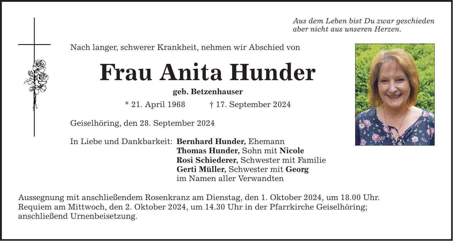 Aus dem Leben bist Du zwar geschieden aber nicht aus unseren Herzen. Nach langer, schwerer Krankheit, nehmen wir Abschied von Frau Anita Hunder geb. Betzenhauser * 21. April ***. September 2024 Geiselhöring, den 28. September 2024 In Liebe und Dankbarkeit: Bernhard Hunder, Ehemann Thomas Hunder, Sohn mit Nicole Rosi Schiederer, Schwester mit Familie Gerti Müller, Schwester mit Georg im Namen aller Verwandten Aussegnung mit anschließendem Rosenkranz am Dienstag, den 1. Oktober 2024, um 18.00 Uhr. Requiem am Mittwoch, den 2. Oktober 2024, um 14.30 Uhr in der Pfarrkirche Geiselhöring; anschließend Urnenbeisetzung.