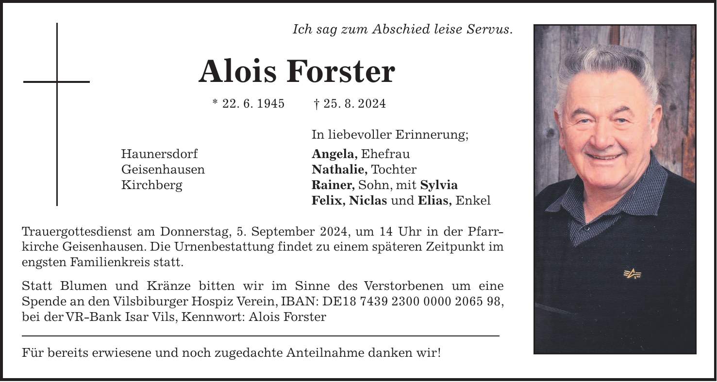 Ich sag zum Abschied leise Servus. Alois Forster * 22. 6. 1945 + 25. 8. 2024 In liebevoller Erinnerung; Haunersdorf Angela, Ehefrau Geisenhausen Nathalie, Tochter Kirchberg Rainer, Sohn, mit Sylvia Felix, Niclas und Elias, Enkel Trauergottesdienst am Donnerstag, 5. September 2024, um 14 Uhr in der Pfarrkirche Geisenhausen. Die Urnenbestattung findet zu einem späteren Zeitpunkt im engsten Familienkreis statt. Statt Blumen und Kränze bitten wir im Sinne des Verstorbenen um eine Spende an den Vilsbiburger Hospiz Verein, IBAN: DE***, bei der VR-Bank Isar Vils, Kennwort: Alois Forster Für bereits erwiesene und noch zugedachte Anteilnahme danken wir!