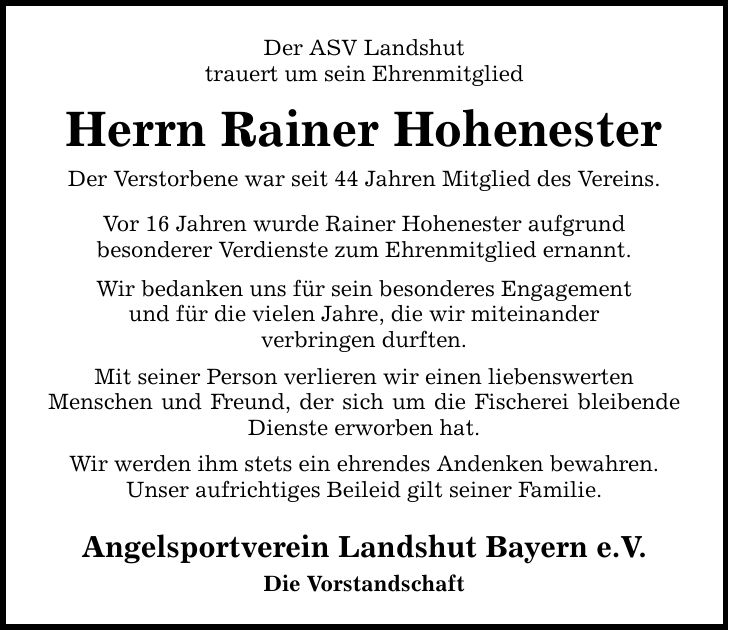 Der ASV Landshut trauert um sein Ehrenmitglied Herrn Rainer Hohenester Der Verstorbene war seit 44 Jahren Mitglied des Vereins. Vor 16 Jahren wurde Rainer Hohenester aufgrund besonderer Verdienste zum Ehrenmitglied ernannt. Wir bedanken uns für sein besonderes Engagement und für die vielen Jahre, die wir miteinander verbringen durften. Mit seiner Person verlieren wir einen liebenswerten Menschen und Freund, der sich um die Fischerei bleibende Dienste erworben hat. Wir werden ihm stets ein ehrendes Andenken bewahren. Unser aufrichtiges Beileid gilt seiner Familie. Angelsportverein Landshut Bayern e.V. Die Vorstandschaft