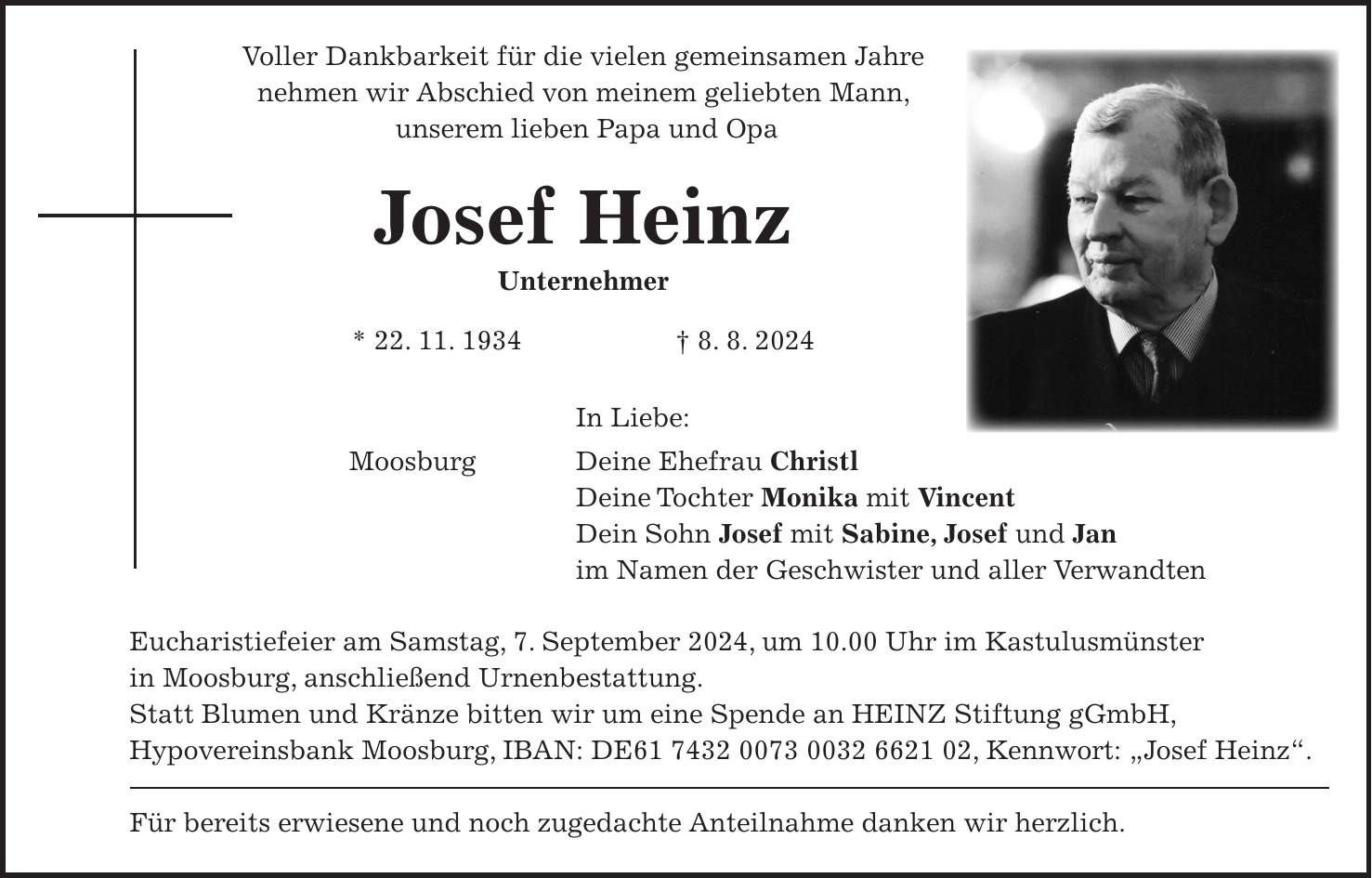 Voller Dankbarkeit für die vielen gemeinsamen Jahre nehmen wir Abschied von meinem geliebten Mann, unserem lieben Papa und Opa Josef Heinz Unternehmer * 22. 11. 1934 + 8. 8. 2024 In Liebe: Moosburg Deine Ehefrau Christl Deine Tochter Monika mit Vincent Dein Sohn Josef mit Sabine, Josef und Jan im Namen der Geschwister und aller Verwandten Eucharistiefeier am Samstag, 7. September 2024, um 10.00 Uhr im Kastulusmünster in Moosburg, anschließend Urnenbestattung. Statt Blumen und Kränze bitten wir um eine Spende an HEINZ Stiftung gGmbH, Hypovereinsbank Moosburg, IBAN: DE***, Kennwort: 'Josef Heinz'. Für bereits erwiesene und noch zugedachte Anteilnahme danken wir herzlich.