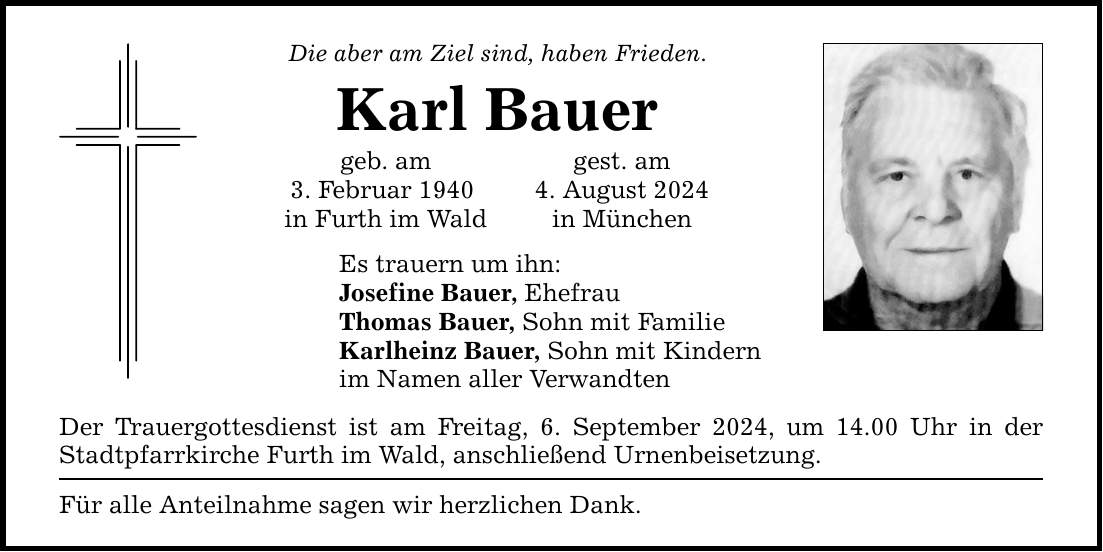 Die aber am Ziel sind, haben Frieden. Karl Bauer geb. am gest. am 3. Februar 1940 4. August 2024 in Furth im Wald in München Es trauern um ihn: Josefine Bauer, Ehefrau Thomas Bauer, Sohn mit Familie Karlheinz Bauer, Sohn mit Kindern im Namen aller Verwandten Der Trauergottesdienst ist am Freitag, 6. September 2024, um 14.00 Uhr in der Stadtpfarrkirche Furth im Wald, anschließend Urnenbeisetzung. Für alle Anteilnahme sagen wir herzlichen Dank.