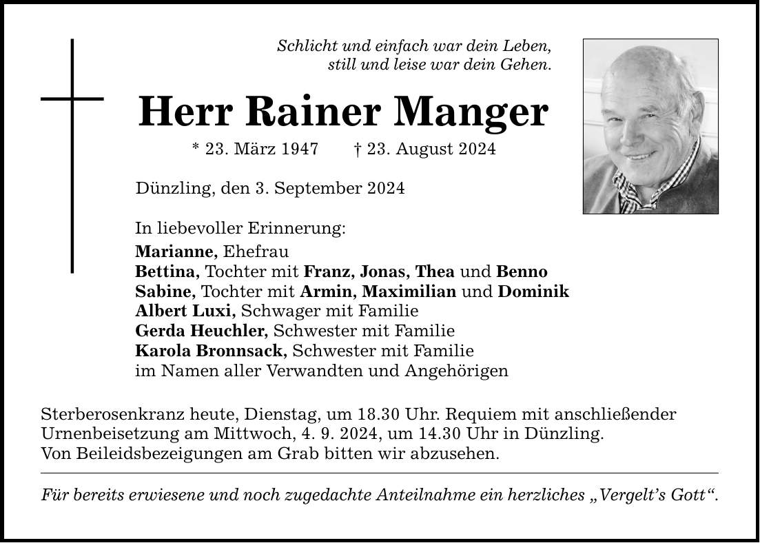 Schlicht und einfach war dein Leben, still und leise war dein Gehen. Herr Rainer Manger * 23. März ***. August 2024 Dünzling, den 3. September 2024 In liebevoller Erinnerung: Marianne, Ehefrau Bettina, Tochter mit Franz, Jonas, Thea und Benno Sabine, Tochter mit Armin, Maximilian und Dominik Albert Luxi, Schwager mit Familie Gerda Heuchler, Schwester mit Familie Karola Bronnsack, Schwester mit Familie im Namen aller Verwandten und Angehörigen Sterberosenkranz heute, Dienstag, um 18.30 Uhr. Requiem mit anschließender Urnenbeisetzung am Mittwoch, 4. 9. 2024, um 14.30 Uhr in Dünzling. Von Beileidsbezeigungen am Grab bitten wir abzusehen. Für bereits erwiesene und noch zugedachte Anteilnahme ein herzliches Vergelts Gott.