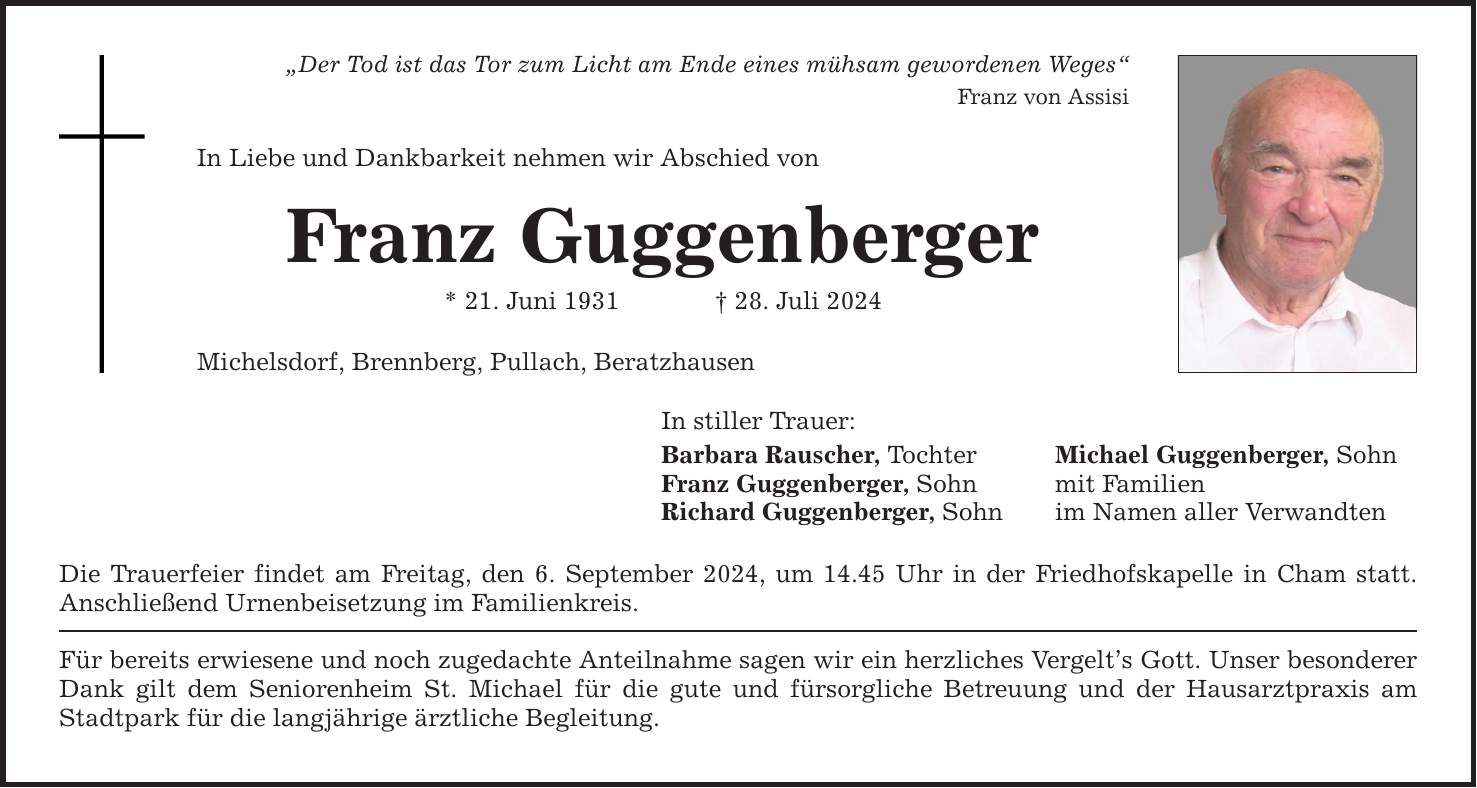 Der Tod ist das Tor zum Licht am Ende eines mühsam gewordenen Weges Franz von Assisi In Liebe und Dankbarkeit nehmen wir Abschied von Franz Guggenberger * 21. Juni ***. Juli 2024 Michelsdorf, Brennberg, Pullach, Beratzhausen In stiller Trauer: Barbara Rauscher, Tochter Michael Guggenberger, Sohn Franz Guggenberger, Sohn mit Familien Richard Guggenberger, Sohn im Namen aller Verwandten Die Trauerfeier findet am Freitag, den 6. September 2024, um 14.45 Uhr in der Friedhofskapelle in Cham statt. Anschließend Urnenbeisetzung im Familienkreis. Für bereits erwiesene und noch zugedachte Anteilnahme sagen wir ein herzliches Vergelts Gott. Unser besonderer Dank gilt dem Seniorenheim St. Michael für die gute und fürsorgliche Betreuung und der Hausarztpraxis am Stadtpark für die langjährige ärztliche Begleitung.