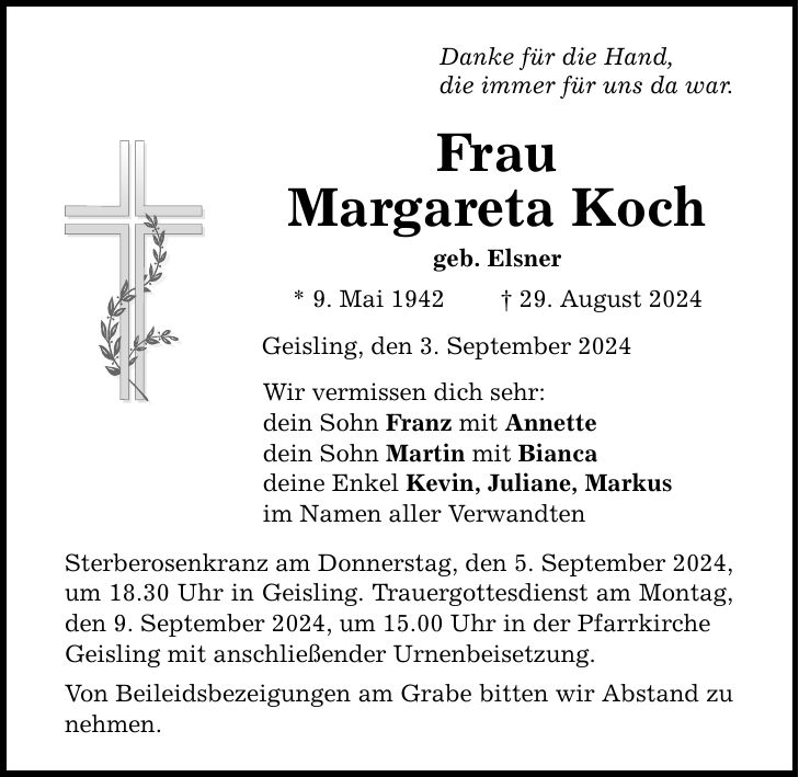 Danke für die Hand, die immer für uns da war. Frau Margareta Koch geb. Elsner * 9. Mai ***. August 2024 Geisling, den 3. September 2024 Wir vermissen dich sehr: dein Sohn Franz mit Annette dein Sohn Martin mit Bianca deine Enkel Kevin, Juliane, Markus im Namen aller Verwandten Sterberosenkranz am Donnerstag, den 5. September 2024, um 18.30 Uhr in Geisling. Trauergottesdienst am Montag, den 9. September 2024, um 15.00 Uhr in der Pfarrkirche Geisling mit anschließender Urnenbeisetzung. Von Beileidsbezeigungen am Grabe bitten wir Abstand zu nehmen.