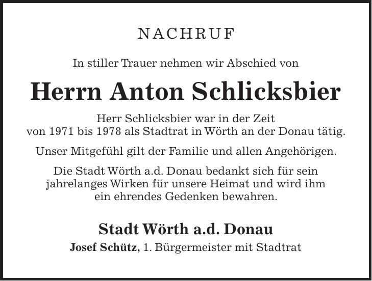 NACHRUF In stiller Trauer nehmen wir Abschied von Herrn Anton Schlicksbier Herr Schlicksbier war in der Zeit von 1971 bis 1978 als Stadtrat in Wörth an der Donau tätig. Unser Mitgefühl gilt der Familie und allen Angehörigen. Die Stadt Wörth a.d. Donau bedankt sich für sein jahrelanges Wirken für unsere Heimat und wird ihm ein ehrendes Gedenken bewahren. Stadt Wörth a.d. Donau Josef Schütz, 1. Bürgermeister mit Stadtrat