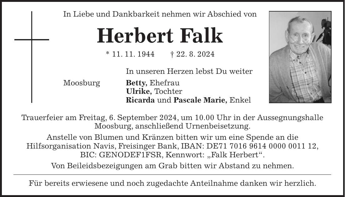 In Liebe und Dankbarkeit nehmen wir Abschied von Herbert Falk * 11. 11. 1944 + 22. 8. 2024 In unseren Herzen lebst Du weiter Moosburg Betty, Ehefrau Ulrike, Tochter Ricarda und Pascale Marie, Enkel Trauerfeier am Freitag, 6. September 2024, um 10.00 Uhr in der Aussegnungshalle Moosburg, anschließend Urnenbeisetzung. Anstelle von Blumen und Kränzen bitten wir um eine Spende an die Hilfsorganisation Navis, Freisinger Bank, IBAN: DE***, BIC: GENODEF1FSR, Kennwort: 'Falk Herbert'. Von Beileidsbezeigungen am Grab bitten wir Abstand zu nehmen. Für bereits erwiesene und noch zugedachte Anteilnahme danken wir herzlich.