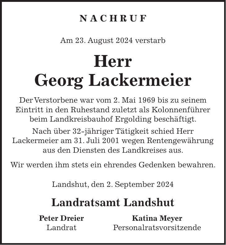 N A C H R U F Am 23. August 2024 verstarb Herr Georg Lackermeier Der Verstorbene war vom 2. Mai 1969 bis zu seinem Eintritt in den Ruhestand zuletzt als Kolonnenführer beim Landkreisbauhof Ergolding beschäftigt. Nach über 32-jähriger Tätigkeit schied Herr Lackermeier am 31. Juli 2001 wegen Rentengewährung aus den Diensten des Landkreises aus. Wir werden ihm stets ein ehrendes Gedenken bewahren. Landshut, den 2. September 2024 Landratsamt Landshut Peter Dreier Katina Meyer Landrat Personalratsvorsitzende