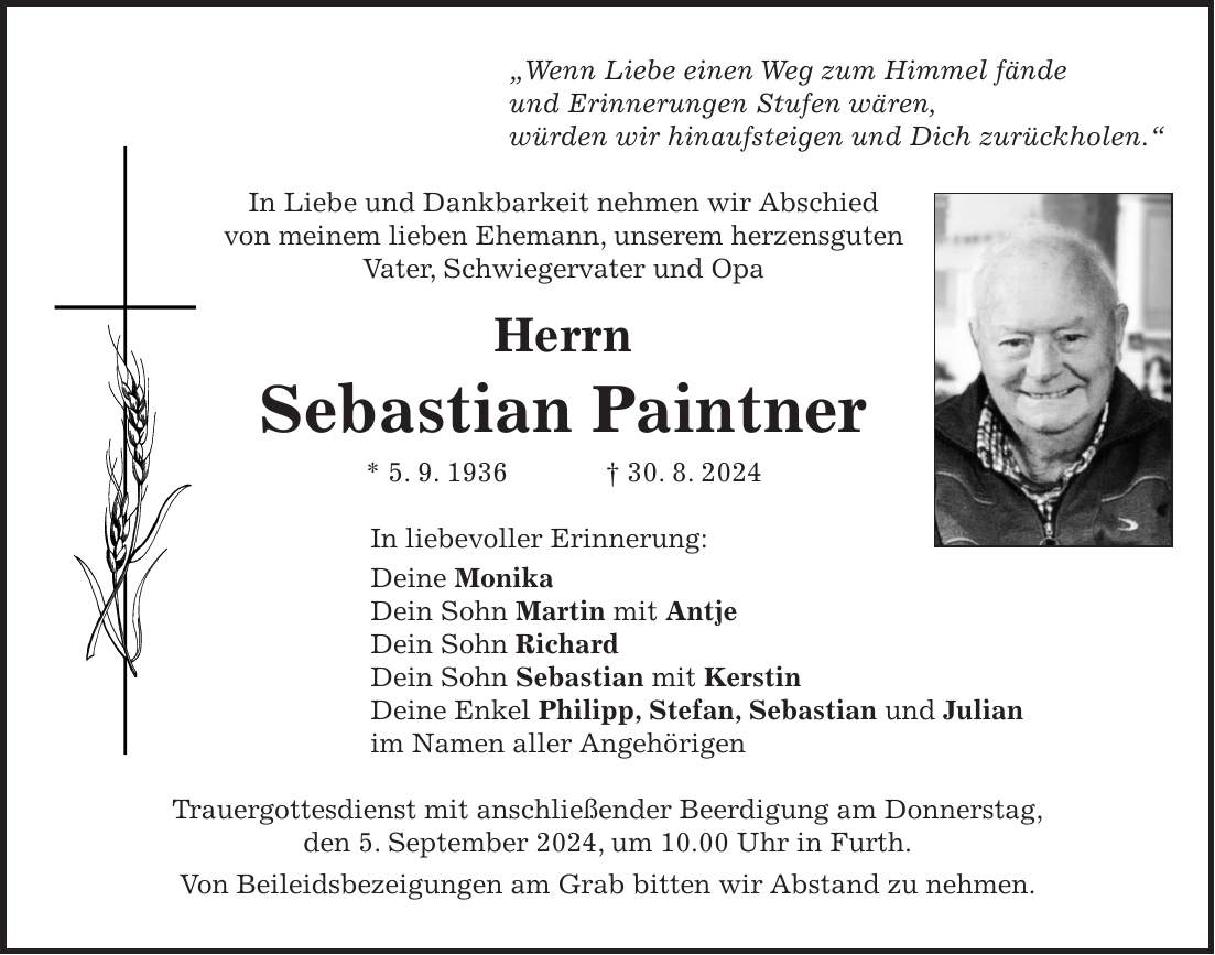 'Wenn Liebe einen Weg zum Himmel fände und Erinnerungen Stufen wären, würden wir hinaufsteigen und Dich zurückholen.' In Liebe und Dankbarkeit nehmen wir Abschied von meinem lieben Ehemann, unserem herzensguten Vater, Schwiegervater und Opa Herrn Sebastian Paintner * 5. 9. 1936 + 30. 8. 2024 In liebevoller Erinnerung: Deine Monika Dein Sohn Martin mit Antje Dein Sohn Richard Dein Sohn Sebastian mit Kerstin Deine Enkel Philipp, Stefan, Sebastian und Julian im Namen aller Angehörigen Trauergottesdienst mit anschließender Beerdigung am Donnerstag, den 5. September 2024, um 10.00 Uhr in Furth. Von Beileidsbezeigungen am Grab bitten wir Abstand zu nehmen.