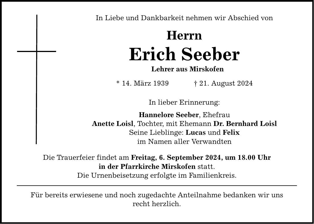 In Liebe und Dankbarkeit nehmen wir Abschied von Herrn Erich Seeber Lehrer aus Mirskofen * 14. März ***. August 2024 In lieber Erinnerung: Hannelore Seeber, Ehefrau Anette Loisl, Tochter, mit Ehemann Dr. Bernhard Loisl Seine Lieblinge: Lucas und Felix im Namen aller Verwandten Die Trauerfeier findet am Freitag, 6. September 2024, um 18.00 Uhr in der Pfarrkirche Mirskofen statt. Die Urnenbeisetzung erfolgte im Familienkreis. Für bereits erwiesene und noch zugedachte Anteilnahme bedanken wir uns recht herzlich.