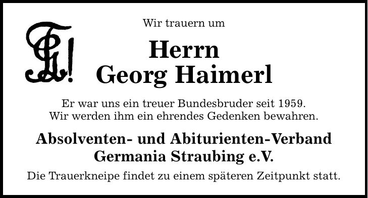 Wir trauern um Herrn Georg Haimerl Er war uns ein treuer Bundesbruder seit 1959. Wir werden ihm ein ehrendes Gedenken bewahren. Absolventen- und Abiturienten-Verband Germania Straubing e.V. Die Trauerkneipe findet zu einem späteren Zeitpunkt statt.