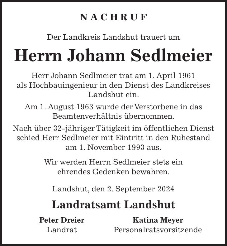 N A C H R U F Der Landkreis Landshut trauert um Herrn Johann Sedlmeier Herr Johann Sedlmeier trat am 1. April 1961 als Hochbauingenieur in den Dienst des Landkreises Landshut ein. Am 1. August 1963 wurde der Verstorbene in das Beamtenverhältnis übernommen. Nach über 32-jähriger Tätigkeit im öffentlichen Dienst schied Herr Sedlmeier mit Eintritt in den Ruhestand am 1. November 1993 aus. Wir werden Herrn Sedlmeier stets ein ehrendes Gedenken bewahren. Landshut, den 2. September 2024 Landratsamt Landshut Peter Dreier Katina Meyer Landrat Personalratsvorsitzende