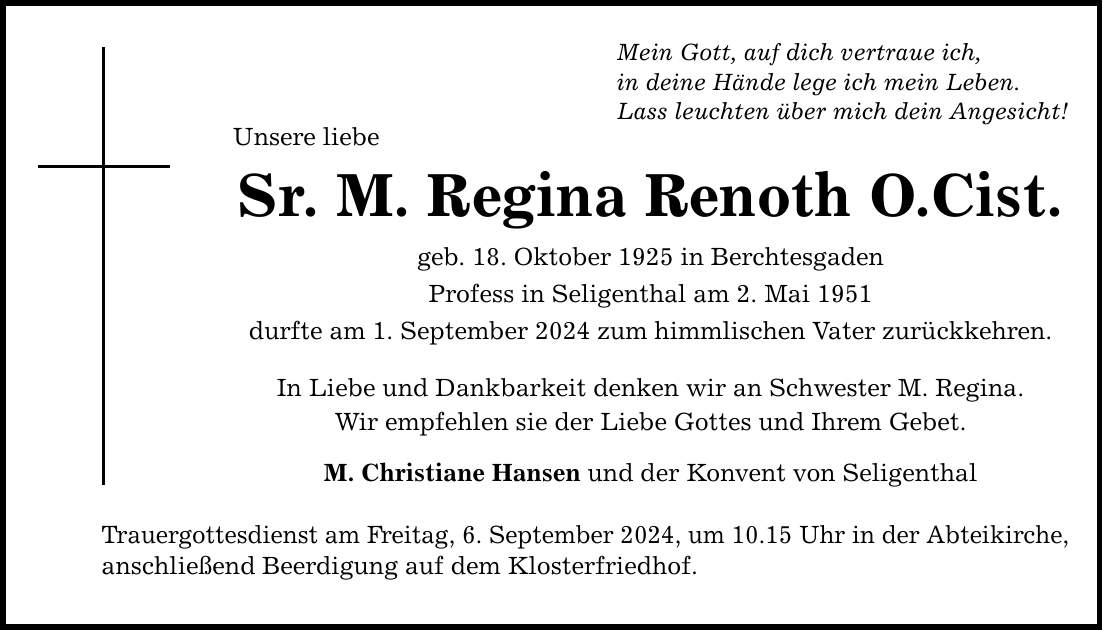 Mein Gott, auf dich vertraue ich, in deine Hände lege ich mein Leben. Lass leuchten über mich dein Angesicht! Unsere liebe Sr. M. Regina Renoth O.Cist. geb. 18. Oktober 1925 in Berchtesgaden Profess in Seligenthal am 2. Mai 1951 durfte am 1. September 2024 zum himmlischen Vater zurückkehren. In Liebe und Dankbarkeit denken wir an Schwester M. Regina. Wir empfehlen sie der Liebe Gottes und Ihrem Gebet. M. Christiane Hansen und der Konvent von Seligenthal Trauergottesdienst am Freitag, 6. September 2024, um 10.15 Uhr in der Abteikirche, anschließend Beerdigung auf dem Klosterfriedhof.