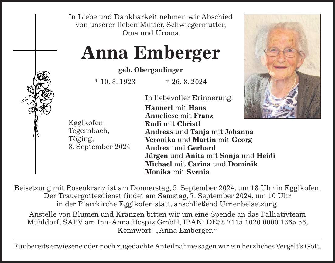 In Liebe und Dankbarkeit nehmen wir Abschied von unserer lieben Mutter, Schwiegermutter, Oma und Uroma Anna Emberger geb. Obergaulinger * 10. 8. 1923 + 26. 8. 2024 In liebevoller Erinnerung: Hannerl mit Hans Anneliese mit Franz Rudi mit Christl Andreas und Tanja mit Johanna Veronika und Martin mit Georg Andrea und Gerhard Jürgen und Anita mit Sonja und Heidi Michael mit Carina und Dominik Monika mit Svenia Beisetzung mit Rosenkranz ist am Donnerstag, 5. September 2024, um 18 Uhr in Egglkofen. Der Trauergottesdienst findet am Samstag, 7. September 2024, um 10 Uhr in der Pfarrkirche Egglkofen statt, anschließend Urnenbeisetzung. Anstelle von Blumen und Kränzen bitten wir um eine Spende an das Palliativteam Mühldorf, SAPV am Inn-Anna Hospiz GmbH, IBAN: DE***, Kennwort: 'Anna Emberger.' Für bereits erwiesene oder noch zugedachte Anteilnahme sagen wir ein herzliches Vergelts Gott.Egglkofen, Tegernbach, Töging, 3. September 2024