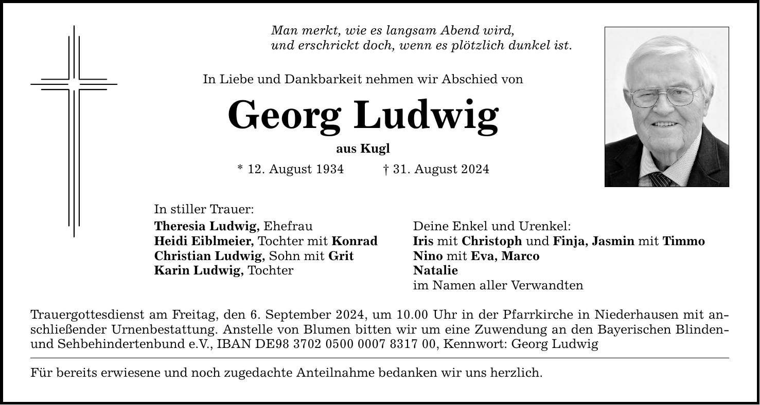 Man merkt, wie es langsam Abend wird, und erschrickt doch, wenn es plötzlich dunkel ist. In Liebe und Dankbarkeit nehmen wir Abschied von Georg Ludwig aus Kugl * 12. August ***. August 2024 In stiller Trauer: Theresia Ludwig, Ehefrau Deine Enkel und Urenkel: Heidi Eiblmeier, Tochter mit Konrad Iris mit Christoph und Finja, Jasmin mit Timmo Christian Ludwig, Sohn mit Grit Nino mit Eva, Marco Karin Ludwig, Tochter Natalie im Namen aller Verwandten Trauergottesdienst am Freitag, den 6. September 2024, um 10.00 Uhr in der Pfarrkirche in Niederhausen mit anschließender Urnenbestattung. Anstelle von Blumen bitten wir um eine Zuwendung an den Bayerischen Blinden- und Sehbehindertenbund e.V., IBAN DE***, Kennwort: Georg Ludwig Für bereits erwiesene und noch zugedachte Anteilnahme bedanken wir uns herzlich.