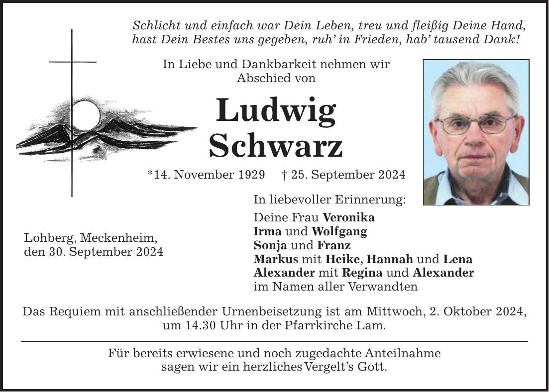 Schlicht und einfach war Dein Leben, treu und fleißig Deine Hand, hast Dein Bestes uns gegeben, ruh in Frieden, hab tausend Dank! In Liebe und Dankbarkeit nehmen wir Abschied von Ludwig Schwarz *14. November 1929 + 25. September 2024 In liebevoller Erinnerung: Deine Frau Veronika Irma und Wolfgang Sonja und Franz Markus mit Heike, Hannah und Lena Alexander mit Regina und Alexander im Namen aller Verwandten Das Requiem mit anschließender Urnenbeisetzung ist am Mittwoch, 2. Oktober 2024, um 14.30 Uhr in der Pfarrkirche Lam. Für bereits erwiesene und noch zugedachte Anteilnahme sagen wir ein herzliches Vergelts Gott.Lohberg, Meckenheim, den 30. September 2024