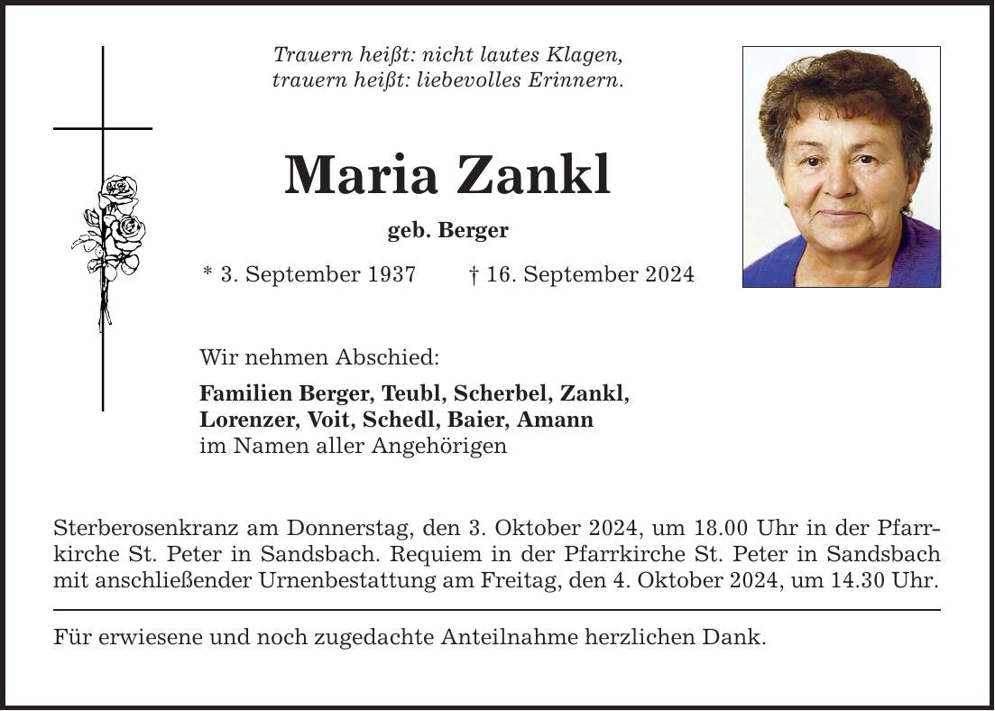 Trauern heißt: nicht lautes Klagen, trauern heißt: liebevolles Erinnern. Maria Zankl geb. Berger * 3. September ***. September 2024 Wir nehmen Abschied: Familien Berger, Teubl, Scherbel, Zankl, Lorenzer, Voit, Schedl, Baier, Amann im Namen aller Angehörigen Sterberosenkranz am Donnerstag, den 3. Oktober 2024, um 18.00 Uhr in der Pfarrkirche St. Peter in Sandsbach. Requiem in der Pfarrkirche St. Peter in Sandsbach mit anschließender Urnenbestattung am Freitag, den 4. Oktober 2024, um 14.30 Uhr. Für erwiesene und noch zugedachte Anteilnahme herzlichen Dank.