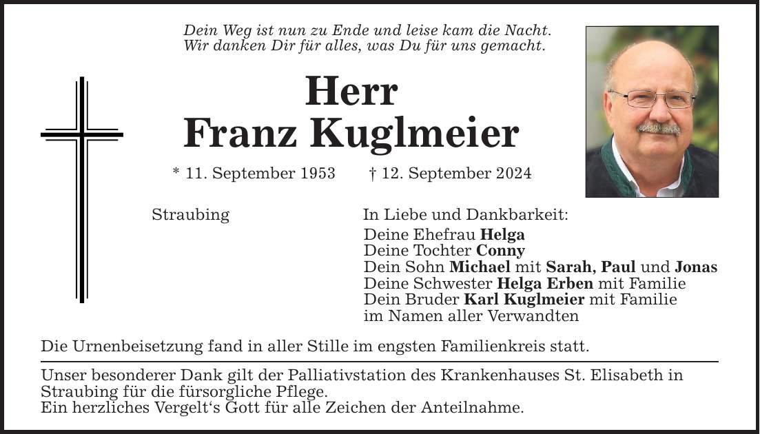 Dein Weg ist nun zu Ende und leise kam die Nacht.Wir danken Dir für alles, was Du für uns gemacht.HerrFranz Kuglmeier* 11. September ***. September 2024StraubingIn Liebe und Dankbarkeit:Deine Ehefrau HelgaDeine Tochter ConnyDein Sohn Michael mit Sarah, Paul und JonasDeine Schwester Helga Erben mit FamilieDein Bruder Karl Kuglmeier mit Familieim Namen aller VerwandtenDie Urnenbeisetzung fand in aller Stille im engsten Familienkreis statt. Unser besonderer Dank gilt der Palliativstation des Krankenhauses St. Elisabeth in Straubing für die fürsorgliche Pflege.Ein herzliches Vergelt`s Gott für alle Zeichen der Anteilnahme.