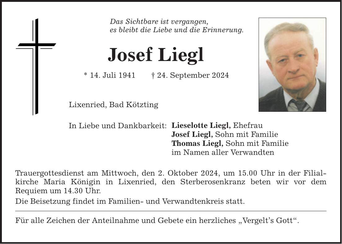 Das Sichtbare ist vergangen, es bleibt die Liebe und die Erinnerung.Josef Liegl* 14. Juli ***. September 2024Lixenried, Bad KötztingIn Liebe und Dankbarkeit:Trauergottesdienst am Mittwoch, den 2. Oktober 2024, um 15.00 Uhr in der Filial­kirche Maria Königin in Lixenried, den Sterberosenkranz beten wir vor dem ­Requiem um 14.30 Uhr.Die Beisetzung findet im Familien- und Verwandtenkreis statt.Für alle Zeichen der Anteilnahme und Gebete ein herzliches Vergelts Gott.Lieselotte Liegl, EhefrauJosef Liegl, Sohn mit FamilieThomas Liegl, Sohn mit Familieim Namen aller Verwandten