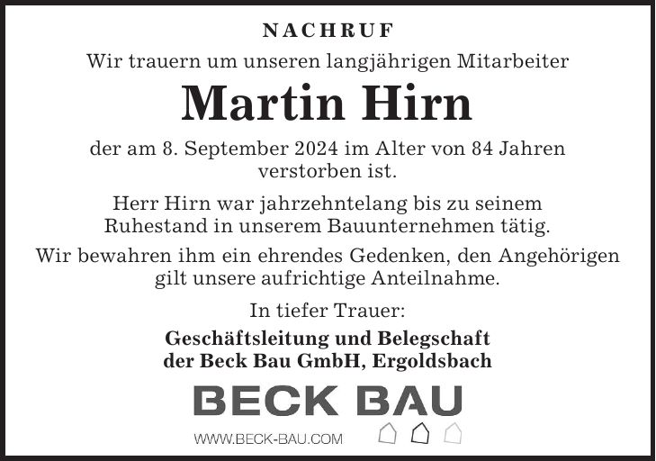 Nachruf Wir trauern um unseren langjährigen Mitarbeiter Martin Hirn der am 8. September 2024 im Alter von 84 Jahren verstorben ist. Herr Hirn war jahrzehntelang bis zu seinem Ruhestand in unserem Bauunternehmen tätig. Wir bewahren ihm ein ehrendes Gedenken, den Angehörigen gilt unsere aufrichtige Anteilnahme. In tiefer Trauer: Geschäftsleitung und Belegschaft der Beck Bau GmbH, Ergoldsbach