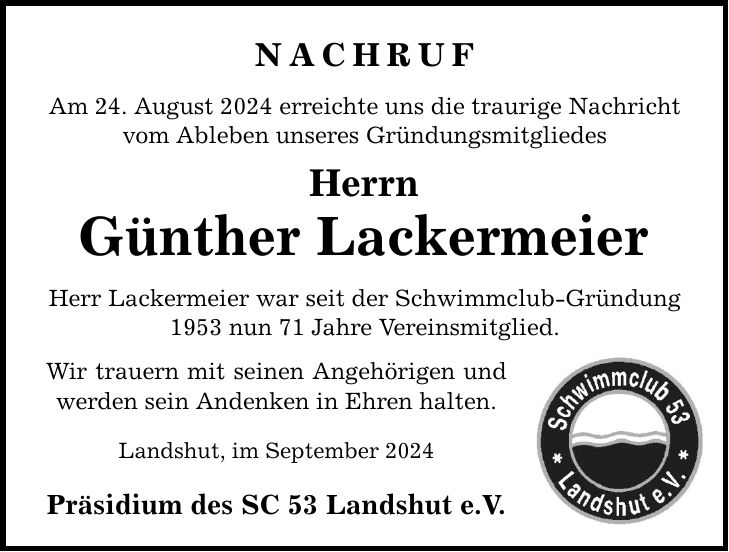 NACHRUF Am 24. August 2024 erreichte uns die traurige Nachricht vom Ableben unseres Gründungsmitgliedes Herrn Günther Lackermeier Herr Lackermeier war seit der Schwimmclub-Gründung 1953 nun 71 Jahre Vereinsmitglied. Wir trauern mit seinen Angehörigen und werden sein Andenken in Ehren halten. Landshut, im September 2024 Präsidium des SC 53 Landshut e.V.