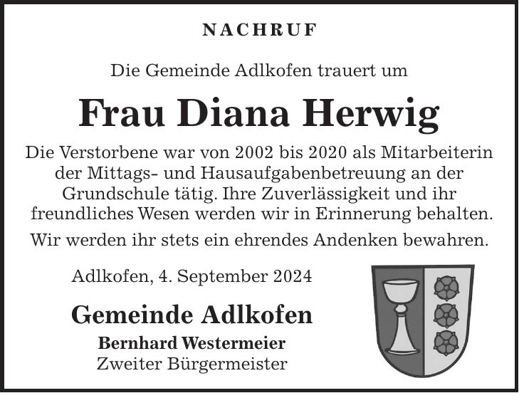 Nachruf Die Gemeinde Adlkofen trauert um Frau Diana Herwig Die Verstorbene war von 2002 bis 2020 als Mitarbeiterin der Mittags- und Hausaufgabenbetreuung an der Grundschule tätig. Ihre Zuverlässigkeit und ihr freundliches Wesen werden wir in Erinnerung behalten. Wir werden ihr stets ein ehrendes Andenken bewahren. Adlkofen, 4. September 2024 Gemeinde Adlkofen Bernhard Westermeier Zweiter Bürgermeister