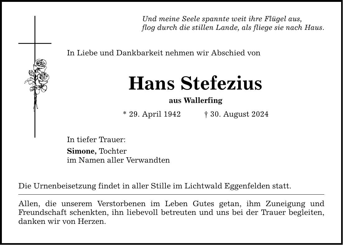 Und meine Seele spannte weit ihre Flügel aus,flog durch die stillen Lande, als fliege sie nach Haus.In Liebe und Dankbarkeit nehmen wir Abschied von Hans Stefeziusaus Wallerfing* 29. April ***. August 2024In tiefer Trauer:Simone, Tochter im Namen aller VerwandtenDie Urnenbeisetzung findet in aller Stille im Lichtwald Eggenfelden statt. Allen, die unserem Verstorbenen im Leben Gutes getan, ihm Zuneigung und Freundschaft schenkten, ihn liebevoll betreuten und uns bei der Trauer begleiten, danken wir von Herzen.