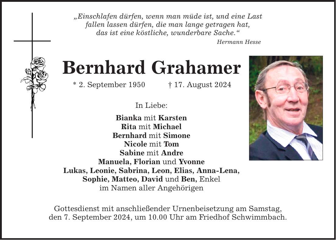 Einschlafen dürfen, wenn man müde ist, und eine Last fallen lassen dürfen, die man lange getragen hat, das ist eine köstliche, wunderbare Sache. Hermann Hesse Bernhard Grahamer * 2. September ***. August 2024 In Liebe: Bianka mit Karsten Rita mit Michael Bernhard mit Simone Nicole mit Tom Sabine mit Andre Manuela, Florian und Yvonne Lukas, Leonie, Sabrina, Leon, Elias, Anna-Lena, Sophie, Matteo, David und Ben, Enkel im Namen aller Angehörigen Gottesdienst mit anschließender Urnenbeisetzung am Samstag, den 7. September 2024, um 10.00 Uhr am Friedhof Schwimmbach.