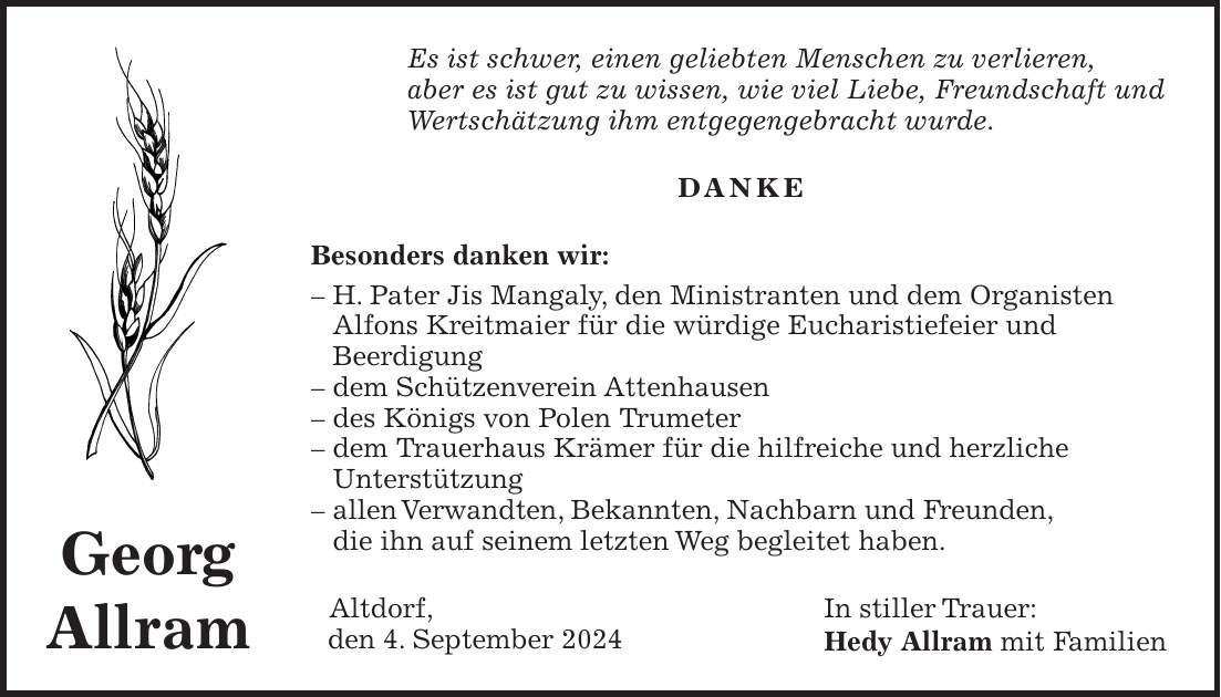 Es ist schwer, einen geliebten Menschen zu verlieren, aber es ist gut zu wissen, wie viel Liebe, Freundschaft und Wertschätzung ihm entgegengebracht wurde. DANKE Besonders danken wir: - H. Pater Jis Mangaly, den Ministranten und dem Organisten Alfons Kreitmaier für die würdige Eucharistiefeier und Beerdigung - dem Schützenverein Attenhausen - des Königs von Polen Trumeter - dem Trauerhaus Krämer für die hilfreiche und herzliche Unterstützung - allen Verwandten, Bekannten, Nachbarn und Freunden, die ihn auf seinem letzten Weg begleitet haben. Altdorf, In stiller Trauer: den 4. September 2024 Hedy Allram mit FamilienGeorg Allram