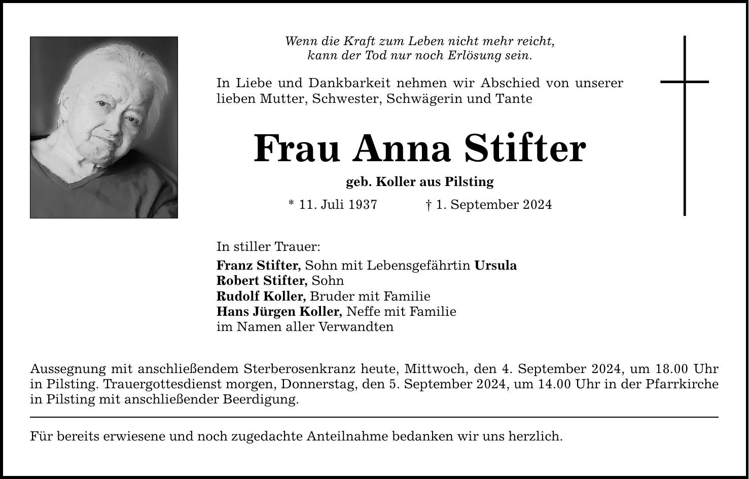 Wenn die Kraft zum Leben nicht mehr reicht, kann der Tod nur noch Erlösung sein. In Liebe und Dankbarkeit nehmen wir Abschied von unserer lieben Mutter, Schwester, Schwägerin und Tante Frau Anna Stifter geb. Koller aus Pilsting * 11. Juli 1937   1. September 2024 In stiller Trauer: Franz Stifter, Sohn mit Lebensgefährtin Ursula Robert Stifter, Sohn Rudolf Koller, Bruder mit Familie Hans Jürgen Koller, Neffe mit Familie im Namen aller Verwandten Aussegnung mit anschließendem Sterberosenkranz heute, Mittwoch, den 4. September 2024, um 18.00 Uhr in Pilsting. Trauergottesdienst morgen, Donnerstag, den 5. September 2024, um 14.00 Uhr in der Pfarrkirche in Pilsting mit anschließender Beerdigung. Für bereits erwiesene und noch zugedachte Anteilnahme bedanken wir uns herzlich.