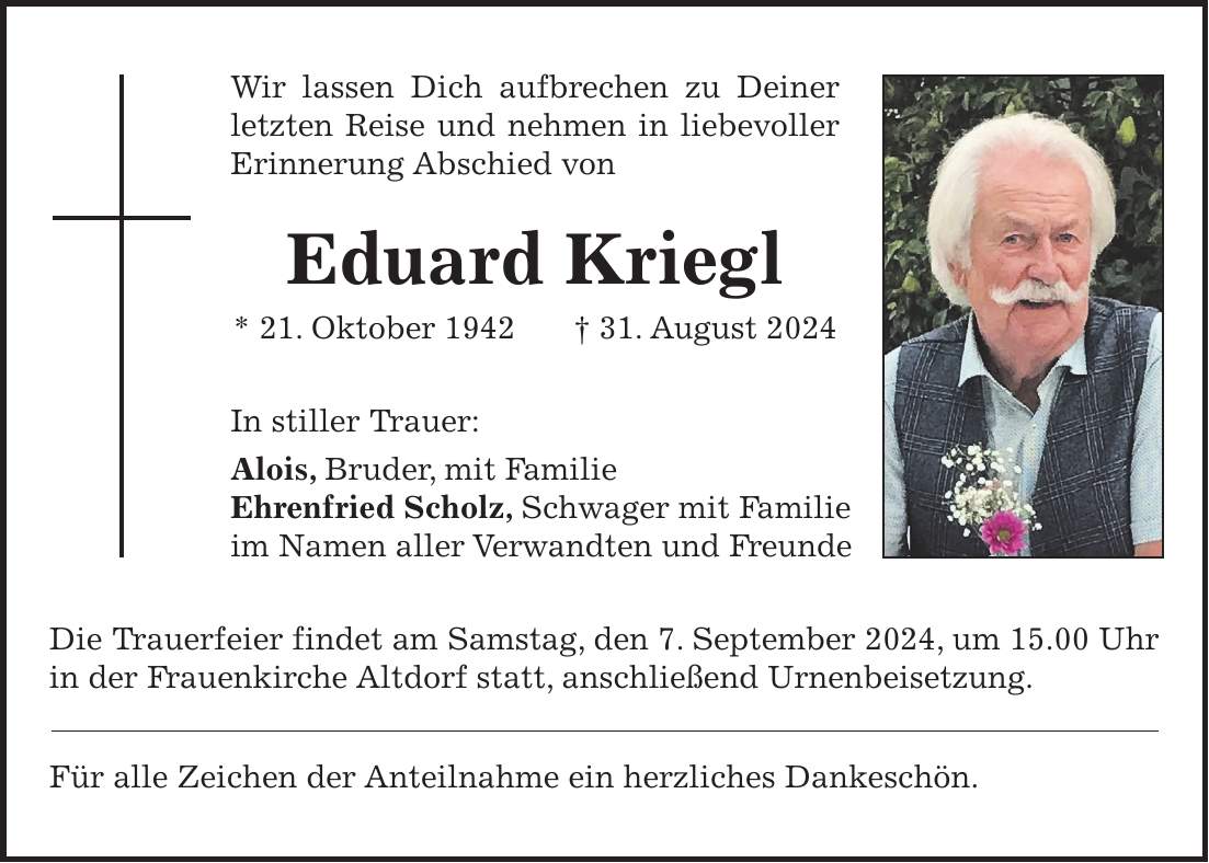 Wir lassen Dich aufbrechen zu Deiner letzten Reise und nehmen in liebevoller Erinnerung Abschied von Eduard Kriegl * 21. Oktober 1942 + 31. August 2024 In stiller Trauer: Alois, Bruder, mit Familie Ehrenfried Scholz, Schwager mit Familie im Namen aller Verwandten und Freunde Die Trauerfeier findet am Samstag, den 7. September 2024, um 15.00 Uhr in der Frauenkirche Altdorf statt, anschließend Urnenbeisetzung. Für alle Zeichen der Anteilnahme ein herzliches Dankeschön.