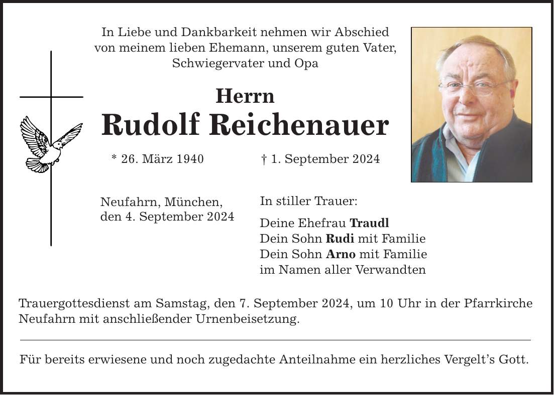 In Liebe und Dankbarkeit nehmen wir Abschied von meinem lieben Ehemann, unserem guten Vater, Schwiegervater und Opa Herrn Rudolf Reichenauer * 26. März 1940  1. September 2024 Neufahrn, München, den 4. September 2024 In stiller Trauer: Deine Ehefrau Traudl Dein Sohn Rudi mit Familie Dein Sohn Arno mit Familie im Namen aller Verwandten Trauergottesdienst am Samstag, den 7. September 2024, um 10 Uhr in der Pfarrkirche Neufahrn mit anschließender Urnenbeisetzung. Für bereits erwiesene und noch zugedachte Anteilnahme ein herzliches Vergelts Gott.