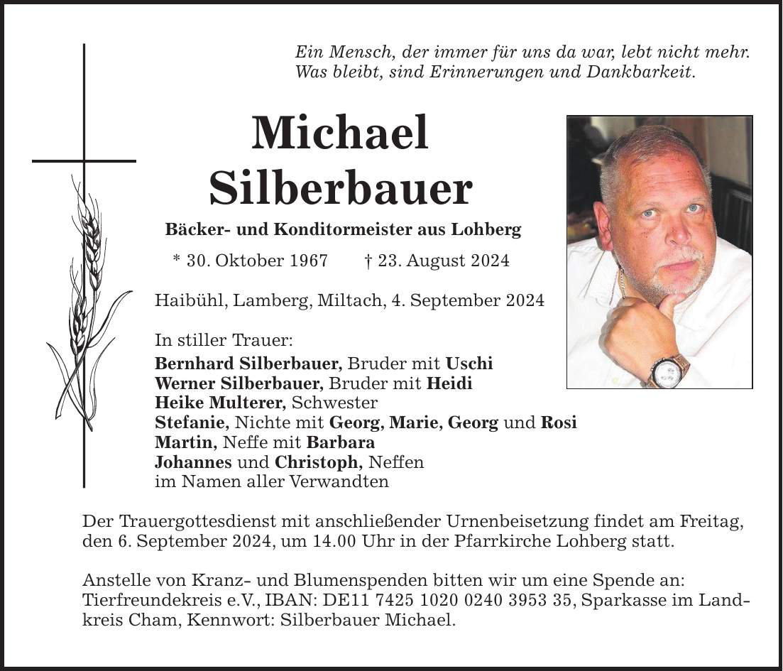 Ein Mensch, der immer für uns da war, lebt nicht mehr. Was bleibt, sind Erinnerungen und Dankbarkeit. Michael Silberbauer Bäcker- und Konditormeister aus Lohberg * 30. Oktober 1967 + 23. August 2024 Haibühl, Lamberg, Miltach, 4. September 2024 In stiller Trauer: Bernhard Silberbauer, Bruder mit Uschi Werner Silberbauer, Bruder mit Heidi Heike Multerer, Schwester Stefanie, Nichte mit Georg, Marie, Georg und Rosi Martin, Neffe mit Barbara Johannes und Christoph, Neffen im Namen aller Verwandten Der Trauergottesdienst mit anschließender Urnenbeisetzung findet am Freitag, den 6. September 2024, um 14.00 Uhr in der Pfarrkirche Lohberg statt. Anstelle von Kranz- und Blumenspenden bitten wir um eine Spende an: Tierfreundekreis e.V., IBAN: DE***, Sparkasse im Landkreis Cham, Kennwort: Silberbauer Michael.